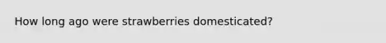 How long ago were strawberries domesticated?