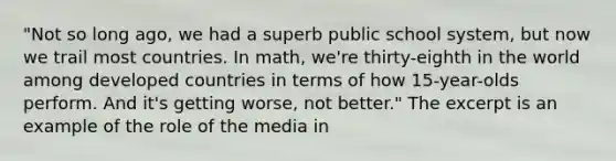 "Not so long ago, we had a superb public school system, but now we trail most countries. In math, we're thirty-eighth in the world among developed countries in terms of how 15-year-olds perform. And it's getting worse, not better." The excerpt is an example of the role of the media in