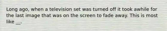 Long ago, when a television set was turned off it took awhile for the last image that was on the screen to fade away. This is most like __.