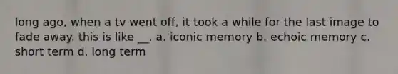 long ago, when a tv went off, it took a while for the last image to fade away. this is like __. a. iconic memory b. echoic memory c. short term d. long term