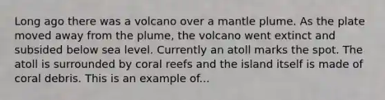 Long ago there was a volcano over a mantle plume. As the plate moved away from the plume, the volcano went extinct and subsided below sea level. Currently an atoll marks the spot. The atoll is surrounded by coral reefs and the island itself is made of coral debris. This is an example of...