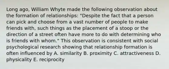 Long ago, William Whyte made the following observation about the formation of relationships: "Despite the fact that a person can pick and choose from a vast number of people to make friends with, such things as the placement of a stoop or the direction of a street often have more to do with determining who is friends with whom." This observation is consistent with social psychological research showing that relationship formation is often influenced by A. similarity B. proximity C. attractiveness D. physicality E. reciprocity