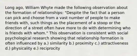 Long ago, William Whyte made the following observation about the formation of relationships: "Despite the fact that a person can pick and choose from a vast number of people to make friends with, such things as the placement of a stoop or the direction of a street often have more to do with determining who is friends with whom." This observation is consistent with social psychological research showing that relationship formation is often influenced by a.) similarity b.) proximity c.) attractiveness d.) physicality e.) reciprocity