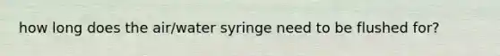 how long does the air/water syringe need to be flushed for?