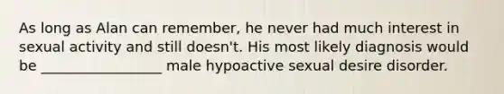 As long as Alan can remember, he never had much interest in sexual activity and still doesn't. His most likely diagnosis would be _________________ male hypoactive sexual desire disorder.