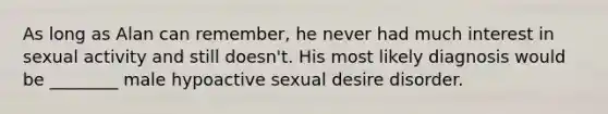 As long as Alan can remember, he never had much interest in sexual activity and still doesn't. His most likely diagnosis would be ________ male hypoactive sexual desire disorder.