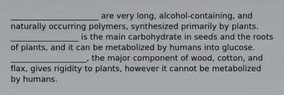 ______________________ are very long, alcohol‐containing, and naturally occurring polymers, synthesized primarily by plants. _________________ is the main carbohydrate in seeds and the roots of plants, and it can be metabolized by humans into glucose. ___________________, the major component of wood, cotton, and flax, gives rigidity to plants, however it cannot be metabolized by humans.