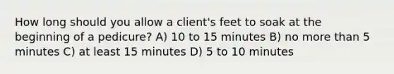 How long should you allow a client's feet to soak at the beginning of a pedicure? A) 10 to 15 minutes​ ​B) no <a href='https://www.questionai.com/knowledge/keWHlEPx42-more-than' class='anchor-knowledge'>more than</a> 5 minutes ​C) at least 15 minutes ​D) 5 to 10 minutes