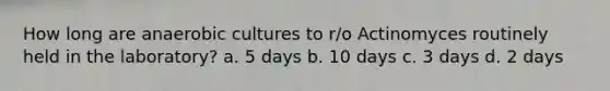 How long are anaerobic cultures to r/o Actinomyces routinely held in the laboratory? a. 5 days b. 10 days c. 3 days d. 2 days