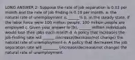 LONG ANSWER 2: Suppose the rate of job separation is 0.02 per month and the rate of job finding is 0.10 per month. a. the natural rate of unemployment is ______% b. In the steady state, if the labor force were 100 million people, 100 million people are employed c. Given your answer to (b), ______ million individuals would lose their jobs each month d. A policy that increases the job-finding rate will ______ (increase/decrease/not change) the natural rate of unemployment e. A policy that decreases the job separation rate will ________ (increase/decrease/not change) the natural rate of unemployment