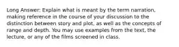 Long Answer: Explain what is meant by the term narration, making reference in the course of your discussion to the distinction between story and plot, as well as the concepts of range and depth. You may use examples from the text, the lecture, or any of the films screened in class.