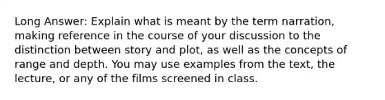 Long Answer: Explain what is meant by the term narration, making reference in the course of your discussion to the distinction between story and plot, as well as the concepts of range and depth. You may use examples from the text, the lecture, or any of the films screened in class.