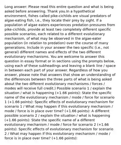 Long answer: Please read this entire question and what is being asked before answering. Thank you.In a hypothetical environment, fishes called pike-cichlids are visual predators of algae-eating fish, i.e., they locate their prey by sight. If a population of algae eaters experiences predation pressures from pike-cichlids, provide at least two completely different specific possible scenarios, each related to a different evolutionary mechanism, of what may be observed in the algae-eater population (in relation to predation) over the course of many generations. Include in your answer the two specific (i.e., not general) different names and effects of the two different evolutionary mechanisms. You are welcome to answer this question in essay format or in sections using the prompts below, using each of these subheadings and leaving a blank line / space in between each part of your answer. Regardless of how you answer, please note that answers that show an understanding of the differences between the three parts of what is being asked about the two different evolutionary mechanisms / forces / modes will receive full credit.) Possible scenario 1 / explain the situation / what is happening (+1.66 points): State the specific name of the evolutionary mechanism / mode / force for scenario 1 (+1.66 points): Specific effects of evolutionary mechanism for scenario 1 / What may happen if this evolutionary mechanism / mode / force is in place over time? (+1.66 points): A different possible scenario 2 / explain the situation / what is happening (+1.66 points): State the specific name of a different evolutionary mechanism / mode / force for scenario 2 (+1.66 points): Specific effects of evolutionary mechanism for scenario 2 / What may happen if this evolutionary mechanism / mode / force is in place over time? (+1.66 points):