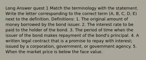 Long Answer quest 1 Match the terminology with the statement. Write the letter corresponding to the correct term (A, B, C, D, E) next to the definition. Definitions: 1. The original amount of money borrowed by the bond issuer. 2. The interest rate to be paid to the holder of the bond. 3. The period of time when the issuer of the bond makes repayment of the bond's principal. 4. A written legal contract that is a promise to repay with interest; issued by a corporation, government, or government agency. 5. When the market price is below the face value.