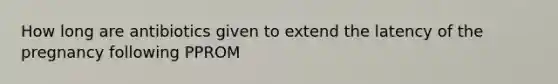 How long are antibiotics given to extend the latency of the pregnancy following PPROM