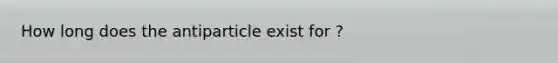 How long does the antiparticle exist for ?