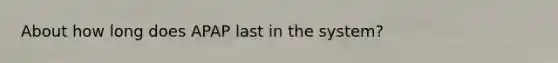 About how long does APAP last in the system?