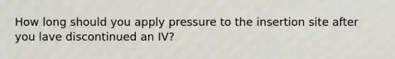 How long should you apply pressure to the insertion site after you lave discontinued an IV?