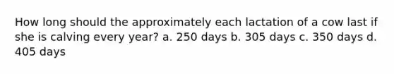 How long should the approximately each lactation of a cow last if she is calving every year? a. 250 days b. 305 days c. 350 days d. 405 days