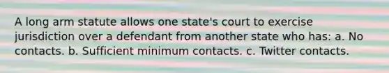 A long arm statute allows one state's court to exercise jurisdiction over a defendant from another state who has: a. No contacts. b. Sufficient minimum contacts. c. Twitter contacts.