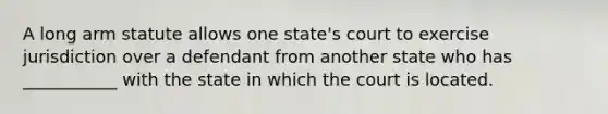 A long arm statute allows one state's court to exercise jurisdiction over a defendant from another state who has ___________ with the state in which the court is located.