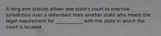 A long arm statute allows one state's court to exercise jurisdiction over a defendant from another state who meets the legal requirement for ____________ with the state in which the court is located.