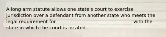 A long arm statute allows one state's court to exercise jurisdiction over a defendant from another state who meets the legal requirement for ________________________________ with the state in which the court is located.