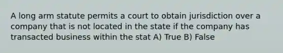 A long arm statute permits a court to obtain jurisdiction over a company that is not located in the state if the company has transacted business within the stat A) True B) False