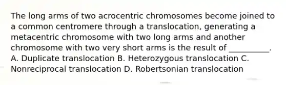 The long arms of two acrocentric chromosomes become joined to a common centromere through a translocation, generating a metacentric chromosome with two long arms and another chromosome with two very short arms is the result of __________. A. Duplicate translocation B. Heterozygous translocation C. Nonreciprocal translocation D. Robertsonian translocation