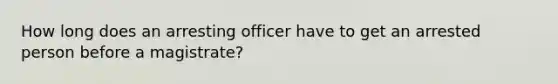 How long does an arresting officer have to get an arrested person before a magistrate?