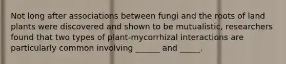 Not long after associations between fungi and the roots of land plants were discovered and shown to be mutualistic, researchers found that two types of plant-mycorrhizal interactions are particularly common involving ______ and _____.