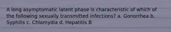 A long asymptomatic latent phase is characteristic of which of the following sexually transmitted infections? a. Gonorrhea b. Syphilis c. Chlamydia d. Hepatitis B