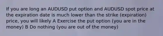 If you are long an AUDUSD put option and AUDUSD spot price at the expiration date is much lower than the strike (expiration) price, you will likely A Exercise the put option (you are in the money) B Do nothing (you are out of the money)