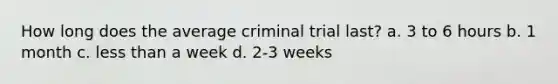 How long does the average criminal trial last? a. 3 to 6 hours b. 1 month c. less than a week d. 2-3 weeks