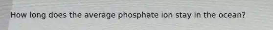 How long does the average phosphate ion stay in the ocean?