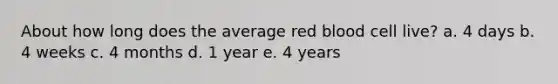 About how long does the average red blood cell live? a. 4 days b. 4 weeks c. 4 months d. 1 year e. 4 years