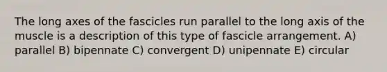 The long axes of the fascicles run parallel to the long axis of the muscle is a description of this type of fascicle arrangement. A) parallel B) bipennate C) convergent D) unipennate E) circular