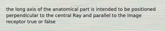 the long axis of the anatomical part is intended to be positioned perpendicular to the central Ray and parallel to the image receptor true or false