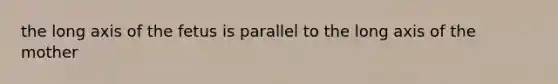 the long axis of the fetus is parallel to the long axis of the mother