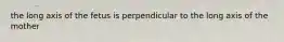 the long axis of the fetus is perpendicular to the long axis of the mother