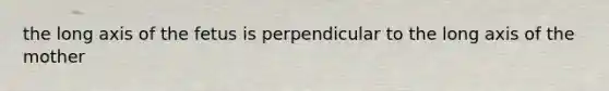 the long axis of the fetus is perpendicular to the long axis of the mother