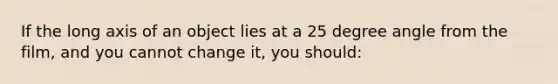 If the long axis of an object lies at a 25 degree angle from the film, and you cannot change it, you should: