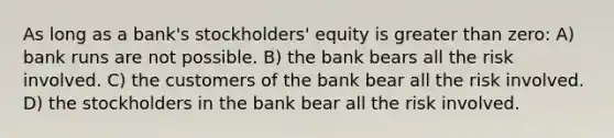 As long as a bank's stockholders' equity is greater than zero: A) bank runs are not possible. B) the bank bears all the risk involved. C) the customers of the bank bear all the risk involved. D) the stockholders in the bank bear all the risk involved.