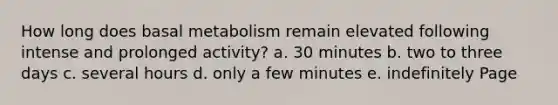 How long does basal metabolism remain elevated following intense and prolonged activity? a. 30 minutes b. two to three days c. several hours d. only a few minutes e. indefinitely Page