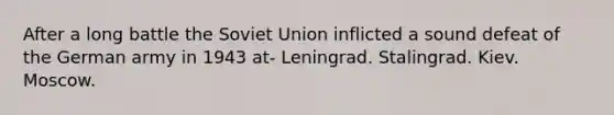 After a long battle the Soviet Union inflicted a sound defeat of the German army in 1943 at- Leningrad. Stalingrad. Kiev. Moscow.