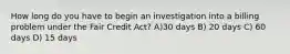 How long do you have to begin an investigation into a billing problem under the Fair Credit Act? A)30 days B) 20 days C) 60 days D) 15 days