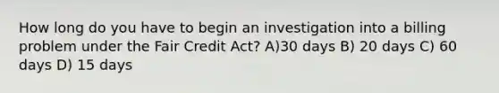 How long do you have to begin an investigation into a billing problem under the Fair Credit Act? A)30 days B) 20 days C) 60 days D) 15 days