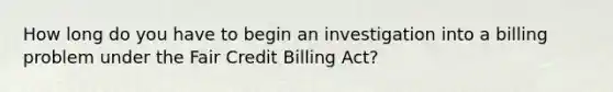 How long do you have to begin an investigation into a billing problem under the Fair Credit Billing Act?