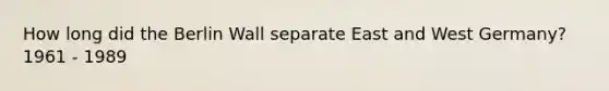 How long did the Berlin Wall separate East and West Germany? 1961 - 1989