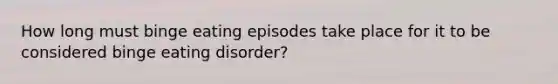 How long must binge eating episodes take place for it to be considered binge eating disorder?